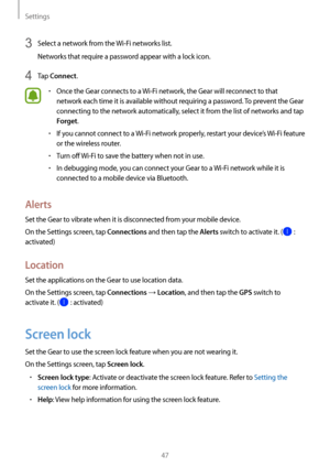 Page 47Settings
47
3 Select a network from the Wi-Fi networks list.
Networks that require a password appear with a lock icon.
4 Tap Connect.
• Once the Gear connects to a  Wi-Fi network, the Gear will reconnect to that 
network each time it is available without requiring a password. To prevent the Gear 
connecting to the network automatically, select it from the list of networks and tap 
Forget.
• If you cannot connect to a  Wi-Fi network properly, restart your device’s  Wi-Fi feature 
or the wireless router.
•...