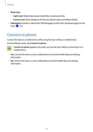 Page 50Settings
50
• Reset Gear:
 
–Light reset: Delete data except media files and personal data.
 
–Factory reset: Reset settings to the factory default values and delete all data.
• Debugging: Activate or deactivate USB debugging mode when developing apps for the 
Gear. (
 : on)
Connect to phone
Connect the Gear to a mobile device while using the Gear without a mobile device.
On the Settings screen, tap 
Connect to phone.
Connect to phone appears only when you use the Gear without connecting it to a 
mobile...