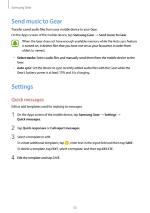 Page 53Samsung Gear
53
Send music to Gear
Transfer saved audio files from your mobile device to your Gear.
On the Apps screen of the mobile device, tap 
Samsung Gear → Send music to Gear.
When the Gear does not have enough available memory while the Auto sync feature 
is turned on, it deletes files that you have not set as your favourites in order from 
oldest to newest.
• Select tracks: Select audio files and manually send them from the mobile device to the 
Gear.
• Auto sync: Set the device to sync recently...