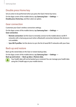 Page 54Samsung Gear
54
Double press Home key
Set an action to be performed when you press the Gear’s Home key twice.
On the Apps screen of the mobile device, tap 
Samsung Gear → Settings →  
Double press Home key, and then select an option.
Gear connection
Customize your Gear’s wireless connection settings.
On the Apps screen of the mobile device, tap 
Samsung Gear → Settings →  
Gear connection.
• Remote connection: Set the Gear to remotely connect to the mobile device via Wi-Fi 
networks with a Samsung...