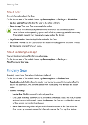 Page 55Samsung Gear
55
About Gear
Access information about the Gear.
On the Apps screen of the mobile device, tap 
Samsung Gear → Settings → About Gear.
• Update Gear software: Update the Gear to the latest software.
• Gear storage: View your Gear’s memory information.
The actual available capacity of the internal memory is less than the specified 
capacity because the operating system and default apps occupy part of the memory. 
The available capacity may change when you update the device.
• Legal information:...