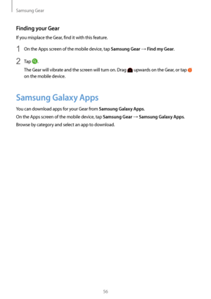 Page 56Samsung Gear
56
Finding your Gear
If you misplace the Gear, find it with this feature.
1 On the Apps screen of the mobile device, tap Samsung Gear → Find my Gear.
2 Tap .
The Gear will vibrate and the screen will turn on. Drag 
 upwards on the Gear, or tap  
on the mobile device.
Samsung Galaxy Apps
You can download apps for your Gear from Samsung Galaxy Apps.
On the Apps screen of the mobile device, tap 
Samsung Gear → Samsung Galaxy Apps.
Browse by category and select an app to download.   