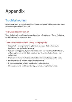Page 5757
Appendix
Troubleshooting
Before contacting a Samsung Service Centre, please attempt the following solutions. Some 
situations may not apply to your Gear.
Your Gear does not turn on
When the battery is completely discharged, your Gear will not turn on. Charge the battery 
completely before turning on the Gear.
The touchscreen responds slowly or improperly
• If you attach a screen protector or optional accessories to the touchscreen, the 
touchscreen may not function properly.
• If you are wearing...