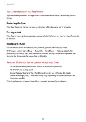 Page 58Appendix
58
Your Gear freezes or has fatal errors
Try the following solutions. If the problem is still not resolved, contact a Samsung Service 
Centre.
Restarting the Gear
If the Gear freezes or hangs, you may need to turn off the Gear and turn it on again.
Forcing restart
If the Gear is frozen and unresponsive, press and hold the Power key for more than 7 seconds 
to restart it.
Resetting the Gear
If the methods above do not solve your problem, perform a factory data reset.
On the Apps screen, tap...