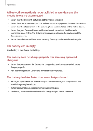 Page 59Appendix
59
A Bluetooth connection is not established or your Gear and the 
mobile device are disconnected
• Ensure that the Bluetooth feature on both devices is activated.
• Ensure there are no obstacles, such as walls or electrical equipment, between the devices.
• Ensure that the latest version of the Samsung Gear app is installed on the mobile device.
• Ensure that your Gear and the other Bluetooth device are within the Bluetooth 
connection range (10 m). The distance may vary depending on the...