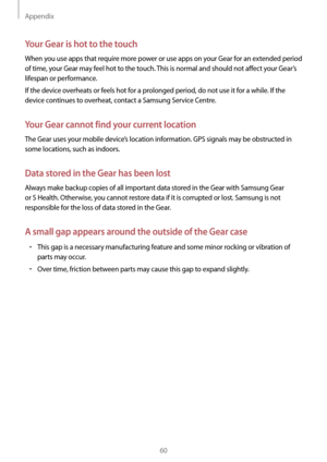 Page 60Appendix
60
Your Gear is hot to the touch
When you use apps that require more power or use apps on your Gear for an extended period 
of time, your Gear may feel hot to the touch. This is normal and should not affect your Gear’s 
lifespan or performance.
If the device overheats or feels hot for a prolonged period, do not use it for a while. If the 
device continues to overheat, contact a Samsung Service Centre.
Your Gear cannot find your current location
The Gear uses your mobile device’s location...