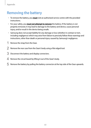 Page 61Appendix
61
Removing the battery
• To remove the battery, you must visit an authorized service centre with the provided 
instructions.
• For your safety, you must not attempt to remove the battery. If the battery is not 
properly removed, it may lead to damage to the battery and device, cause personal 
injury, and/or result in the device being unsafe.
• Samsung does not accept liability for any damage or loss (whether in contract or tort, 
including negligence) which may arise from failure to precisely...