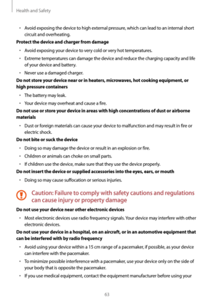 Page 63Health and Safety
63
• Avoid exposing the device to high external pressure, which can lead to an internal short 
circuit and overheating.
Protect the device and charger from damage
• Avoid exposing your device to very cold or very hot temperatures.
• Extreme temperatures can damage the device and reduce the charging capacity and life 
of your device and battery.
• Never use a damaged charger.
Do not store your device near or in heaters, microwaves, hot cooking equipment, or 
high pressure containers
•...