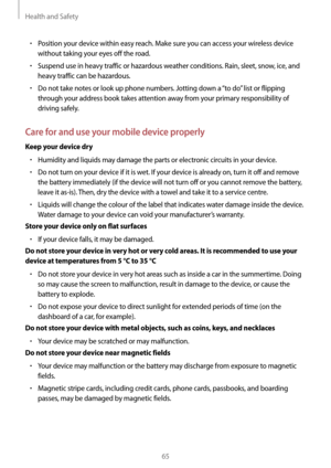 Page 65Health and Safety
65
• Position your device within easy reach. Make sure you can access your wireless device 
without taking your eyes off the road.
• Suspend use in heavy traffic or hazardous weather conditions. Rain, sleet, snow, ice, and 
heavy traffic can be hazardous.
• Do not take notes or look up phone numbers. Jotting down a “to do” list or flipping 
through your address book takes attention away from your primary responsibility of 
driving safely.
Care for and use your mobile device properly...
