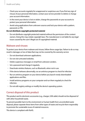 Page 69Health and Safety
69
• Check your accounts regularly for unapproved or suspicious use. If you find any sign of 
misuse of your personal information, contact your service provider to delete or change 
your account information.
• In the event your device is lost or stolen, change the passwords on your accounts to 
protect your personal information.
• Avoid using applications from unknown sources and lock your device with a pattern, 
password, or PIN.
Do not distribute copyright-protected material
• Do not...