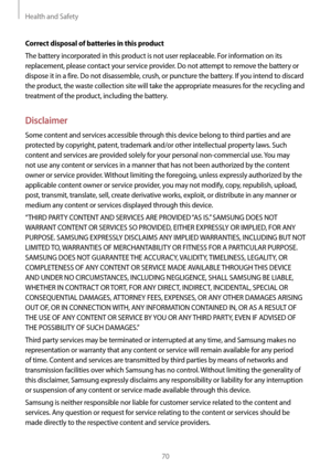Page 70Health and Safety
70
Correct disposal of batteries in this product
The battery incorporated in this product is not user replaceable. For information on its 
replacement, please contact your service provider. Do not attempt to remove the battery or 
dispose it in a fire. Do not disassemble, crush, or puncture the battery. If you intend to discard 
the product, the waste collection site will take the appropriate measures for the recycling and 
treatment of the product, including the battery.
Disclaimer...