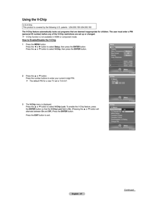 Page 47
English - 47

Continued...
Using the V-Chip
U.S.A Only
This product is covered by the following U.S. patents : US4,930,158 US4,930,160 
The V-Chip feature automatically locks out programs that are deemed inappropriate for children. The user must enter a PIN  
(personal ID number) before any of the V-Chip restrictions are set up or changed.
➢ V-Chip function is not available in HDMI or component mode.
How to Enable/Disable the V-Chip
1  Press the MENU button. Press the ◄ or ► button to select Setup, then...