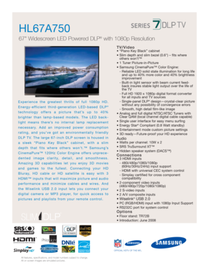 Page 1HL67A750  
67 Widescreen LED Powered DLP®with 1080p Resolution
®
OFFICIAL HDTV OF THE NFL
All features, specifications, and model numbers subject to change.
All on screen images are simulated pictures.
TV/Video• “Piano Key Black” cabinet
• Slim depth and slim bezel (0.6) – fits where 
others won’t™
• 1 Tuner Picture-in-Picture
• Samsung CinemaPure™ Color Engine:
- Reliable LED solid state illumination for long life 
and up to 40% more color and 40% brightness
improvement
- Built-in light sensor with beam...
