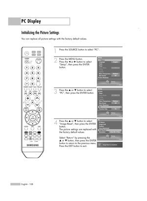 Page 108PC Display
English - 108
Initializing the Picture Settings
You can replace all picture settings with the factory default values.
1
Press the SOURCE button to select “PC”.
2
Press the MENU button.
Press the œor √button to select
“Setup”, then press the ENTER 
button.
3
Press the …or †button to select
“PC”, then press the ENTER button.
4
Press the …or †button to select
“Image Reset”, then press the ENTER
button.
The picture settings are replaced with
the factory default values.
Select “Return” by pressing...