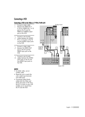 Page 19English - 19
Connecting a VCR
Connecting a VCR to the Video or S-Video/Audio jack
1
Connect a video cable
between the VIDEO IN (1   
or 2) (or S-VIDEO IN 1 or 2)
jack on the TV and the
VIDEO (or S-VIDEO)output
jack on the VCR.
2
Connect a set of audio
cables between the AUDIO
IN (1 or 2) jacks on the TV
and the AUDIO output jacks
on the VCR.
3
Connect a video cable
between the VIDEO OUT 
jack on the TV and the 
VIDEO input jack on the 
VCR.
4
Connect a set of audio
cables between the AUDIO 
OUT jacks on...