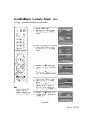 Page 97English - 97
Viewing Closed Captions (On-Screen Text Messages)
The Digital Captions function operates on digital channels.
1
Press the MENU button. 
Press the œor √button to select
“Setup”, then press the ENTER 
button.
2
Press the …or †button to select
“Caption”, then press the ENTER 
button.
3
Press the …or †button to select
“Caption”, then press the ENTER 
button.
Press the …or †button to select
“On”, then press the ENTER button.
4
Press the …or †button to select
“Mode”, then press the ENTER 
button....