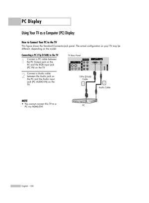 Page 100PC Display
English - 100
Using Your TV as a Computer (PC) Display
How to Connect Your PC to the TV
This figure shows the Standard Connector-jack panel. The actual configuration on your TV may be 
different, depending on the model.
Connecting a PC (15p D-SUB) to the TV
1
Connect a PC cable between
the PC Output jack on the 
PC and the RGB input jack 
(PC IN) on the TV.
2
Connect a Audio cable
between the Audio jack on 
the PC and the Audio input 
jack (PC AUDIO IN) on the 
TV.
NOTE
•You cannot connect...