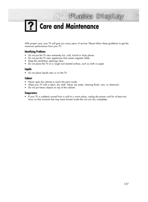 Page 137137
With proper care, your TV will give you many years of service. Please follow these guidelines to get the
maximum performance from your TV.
Identifying Problems
•Do not put the TV near extremely hot, cold, humid or dusty places.
•Do not put the TV near appliances that create magnetic fields.
•Keep the ventilation openings clear.
•Do not place the TV on a rough and slanted surface, such as cloth or paper.
Liquids
•Do not place liquids near or on the TV.
Cabinet
•Never open the cabinet or touch the...