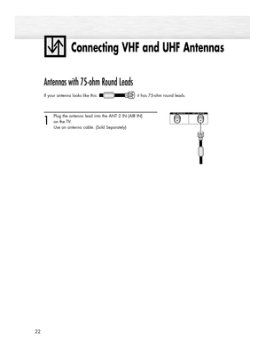 Page 22Connecting VHF and UHF Antennas
22
Antennas with 75-ohm Round Leads
If your antenna looks like this: it has 75-ohm round leads.  
1
Plug the antenna lead into the ANT 2 IN (AIR IN) 
on the TV.
Use an antenna cable. (Sold Separately)
BN68-00835A-00(002~035)  4/15/05  7:14 PM  Page 22 