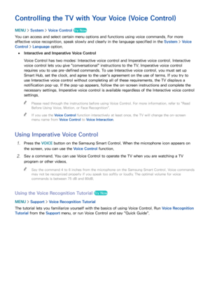 Page 1019495
Controlling the TV with Your Voice (Voice Control)
MENU > System >  Voice Control Try Now
You can access and select certain menu options and functions using voice commands. For more 
effective voice recognition, speak slowly and clearly in the language specified in the System >  Voice 
Control >  Language option.
 
●Interactive and Imperative Voice Control
Voice Control has two modes: Interactive voice control and Imperative voice control. Interactive 
voice control lets you give...