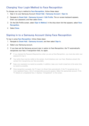 Page 112106
Changing Your Login Method to Face Recognition
To change your log in method to Face Recognition, follow these steps:
11 Sign in to your Samsung Account (Smart Hub > Samsung Account >  Sign In).
21 Navigate to Smart Hub  > Samsung Account >  Edit Profile. The on-screen keyboard appears. 
Enter your password, and then select  Done.
31 On the Edit Profile screen, select Sign-in Method. In the drop down list that appears, select  Face 
Recognition .
41 Select Done.
Signing in to a Samsung Account Using...