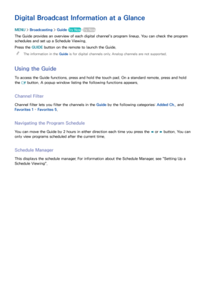 Page 113107
Digital Broadcast Information at a Glance
MENU > Broadcasting  > Guide  Try Now Try Now
The Guide provides an overview of each digital channel's program lineup. You can check the program 
schedules and set up a Schedule Viewing.
Press the GUIDE  button on the remote to launch the Guide.
 
"
The information in the Guide  is for digital channels only. Analog channels are not supported.
Using the Guide
To access the Guide functions, press and hold the touch pad. On a standard remote, press and...