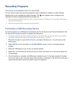 Page 116110
Recording Programs
This function is not available in the U.S.A. and Canada.
You can record current and upcoming programs using a USB device instead of a video recorder.
However, this is only available for digital channels. The 
 icon appears next to programs and 
channels for which a Schedule Recording has been set.
 
"
We recommend a USB hard disk drive with a minimum speed of 5,400rpm for TV recording. USB memory 
sticks are not supported.
 
"Read all precautions before using the recording...