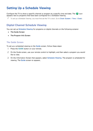 Page 125118119
Setting Up a Schedule Viewing
Configure the TV to show a specific channel or program at a specific time and date. The  icon 
appears next to programs that have been configured for a Schedule Viewing.
 
"
To set up a Schedule Viewing, you must first set the TV's clock. Go to Clock  (System > Time > Clock).
Digital Channel Schedule Viewing
You can set up  Schedule Viewing  for programs on digital channels on the following screens:
 
●The Guide Screen
 
●The Program Info Screen
The Guide...