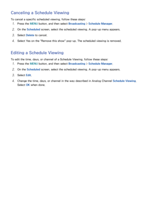 Page 127120121
Canceling a Schedule Viewing
To cancel a specific scheduled viewing, follow these steps:
11 Press the MENU button, and then select Broadcasting > Schedule Manager .
21 On the Scheduled screen, select the scheduled viewing. A pop-up menu appears.
31 Select Delete to cancel.
41 Select Yes on the "Remove this show" pop-up. The scheduled viewing is removed.
Editing a Schedule Viewing
To edit the time, days, or channel of a Schedule Viewing, follow these steps:
11 Press the MENU button, and...