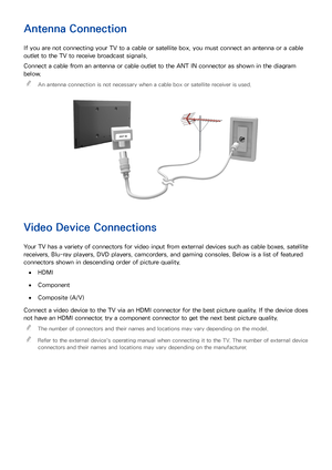 Page 148
Antenna Connection
If you are not connecting your TV to a cable or satellite box, you must connect an antenna or a cable 
outlet to the TV to receive broadcast signals.
Connect a cable from an antenna or cable outlet to the ANT IN connector as shown in the diagram 
below. 
"
An antenna connection is not necessary when a cable box or satellite receiver is used.
Video Device Connections
Your TV has a variety of connectors for video input from external devices such as cable boxes, satellite...