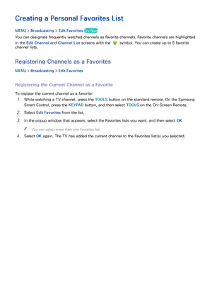 Page 135128129
Creating a Personal Favorites List
MENU > Broadcasting  > Edit Favorites Try Now
You can designate frequently watched channels as favorite channels. Favorite channels are highlighted 
in the Edit Channel  and Channel List screens with the 
 symbol. You can create up to 5 favorite 
channel lists.
Registering Channels as a Favorites
MENU  > Broadcasting  > Edit Favorites
Registering the Current Channel as a Favorite
To register the current channel as a favorite:
11 While watching a TV channel, press...