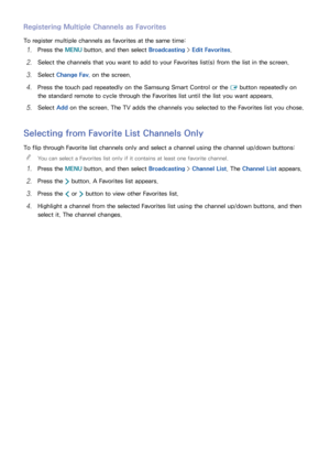 Page 136130
Registering Multiple Channels as Favorites
To register multiple channels as favorites at the same time:
11 Press the MENU button, and then select Broadcasting > Edit Favorites.
21 Select the channels that you want to add to your Favorites list(s) from the list in the screen.
31 Select  Change Fav. on the screen.
41 Press the touch pad repeatedly on the Samsung Smart Control or the 
E button repeatedly on 
the standard remote to cycle through the Favorites list until the list you want appears.
51...