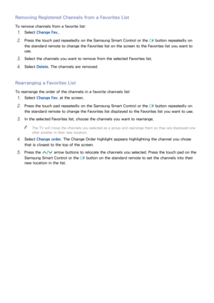 Page 138132
Removing Registered Channels from a Favorites List
To remove channels from a favorite list:
11 Select Change Fav..
21 Press the touch pad repeatedly on the Samsung Smart Control or the 
E button repeatedly on 
the standard remote to change the Favorites list on the screen to the Favorites list you want to 
use.
31 Select the channels you want to remove from the selected Favorites list.
41 Select  Delete. The channels are removed.
Rearranging a Favorites List
To rearrange the order of the channels in...