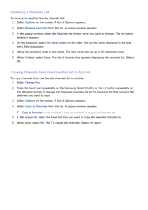 Page 139132133
Renaming a Favorites List
To rename an existing favorite channels list:
11 Select Options  on the screen. A list of Options appears.
21 Select Rename Favorites from the list. A popup window appears.
31 In the popup window. select the Favorites list whose name you want to change. The on-screen 
keyboard appears.
41 On the keyboard, select the Clear button on the right. The current name displayed in the text 
entry field disappears.
51 Using the keyboard, enter a new name. The new name can be up to...