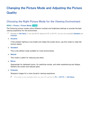 Page 148142
Changing the Picture Mode and Adjusting the Picture 
Quality
Choosing the Right Picture Mode for the Viewing Environment
MENU > Picture >  Picture Mode  Try Now
The following picture modes utilize different contrast and brightness settings to provide the best 
viewing experience for the environment.
 
"
Navigate to Edit Name , if you use the PC setting for PC or DVI PC, you can only available Standard and 
Entertain .
 
●
Dynamic
If the ambient lighting is too bright and makes the screen blurry,...