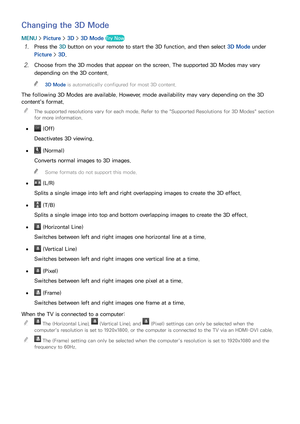 Page 155148149
Changing the 3D Mode
MENU > Picture >  3D > 3D Mode Try Now
11 Press the 3D button on your remote to start the 3D function, and then select  3D Mode under 
Picture >  3D.
21 Choose from the 3D modes that appear on the screen. The supported 3D Modes may vary 
depending on the 3D content.
 
"
3D Mode is automatically configured for most 3D content.
The following 3D Modes are available. However, mode availability may vary depending on the 3D 
content's format.
 
"
The supported...