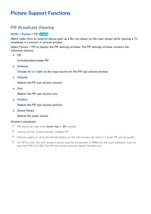 Page 157150151
Picture Support Functions
PIP Broadcast Viewing
MENU > Picture >  PIP Try Now
Watch video from an external device such as a Blu-ray player on the main screen while viewing a TV 
broadcast in a picture-in-picture window.
Select  Picture >  PIP to display the PIP settings window. The PIP settings window contains the 
following options: 
 
●PIP
Activates/deactivates PIP.
 
●Antenna
Choose Air  or Cable as the input source for the PIP sub-picture window.
 
●Channel
Selects the PIP sub-picture...