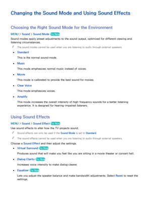 Page 160154
Changing the Sound Mode and Using Sound Effects
Choosing the Right Sound Mode for the Environment
MENU > Sound >  Sound Mode Try Now
Sound modes apply preset adjustments to the sound output, optimized for different viewing and 
listening circumstances.
 
"
The sound modes cannot be used when you are listening to audio through external speakers.
 
●
Standard
This is the normal sound mode.
 
●Music
This mode emphasizes normal music instead of voices.
 
●Movie
This mode is calibrated to provide the...