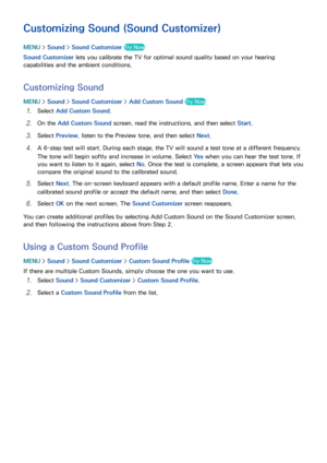 Page 161154155
Customizing Sound (Sound Customizer)
MENU > Sound >  Sound Customizer  Try Now
Sound Customizer lets you calibrate the TV for optimal sound quality based on your hearing 
capabilities and the ambient conditions.
Customizing Sound
MENU  > Sound >  Sound Customizer  > Add Custom Sound  Try Now
11 Select Add Custom Sound .
21 On the Add Custom Sound  screen, read the instructions, and then select  Start.
31 Select Preview, listen to the Preview tone, and then select  Next.
41 A 6-step test will...