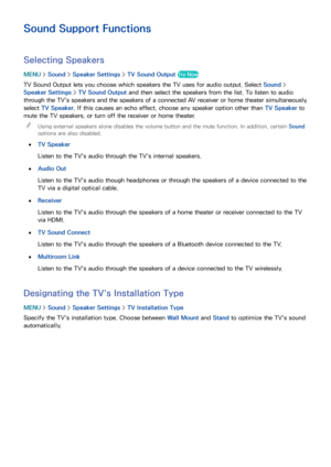 Page 163156157
Sound Support Functions
Selecting Speakers
MENU > Sound >  Speaker Settings  > TV Sound Output  Try Now
TV Sound Output lets you choose which speakers the TV uses for audio output. Select  Sound > 
Speaker Settings  > TV Sound Output  and then select the speakers from the list. To listen to audio 
through the TV's speakers and the speakers of a connected AV receiver or home theater simultaneously, 
select TV Speaker. If this causes an echo effect, choose any speaker option other than  TV...