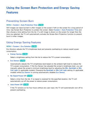 Page 170164
Using the Screen Burn Protection and Energy Saving 
Features
Preventing Screen Burn
MENU > System >  Auto Protection Time  Try Now
Still images can leave burned-in after-images on the screen if left on the screen for a long period of 
time. Use Screen Burn Protection to protect the screen. Select  System > Auto Protection Time  and 
then choose a time setting from the list. If a still image is shown on the screen for longer than the 
time you selected, the TV will automatically activate the Screen...