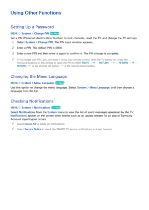 Page 179172173
Using Other Functions
Setting Up a Password
MENU > System >  Change PIN  Try Now
Set a PIN (Personal Identification Number) to lock channels, reset the TV, and change the TV settings.
11 Select System >  Change PIN . The PIN input window appears.
21 Enter a PIN. The default PIN is 0000.
31 Enter a new PIN and then enter it again to confirm it. The PIN change is complete.
 
"
If you forget your PIN, you can reset it using your remote control. With the TV turned on, press the 
following buttons...