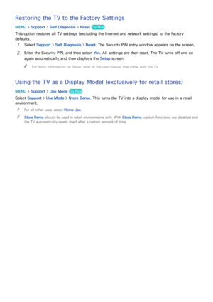 Page 185178179
Restoring the TV to the Factory Settings
MENU > Support >  Self Diagnosis >  Reset Try Now
This option restores all TV settings (excluding the Internet and network settings) to the factory 
defaults.
11 Select Support >  Self Diagnosis >  Reset. The Security PIN entry window appears on the screen.
21 Enter the Security PIN, and then select  Ye s. All settings are then reset. The TV turns off and on 
again automatically, and then displays the Setup  screen.
 
"
For more information on Setup,...