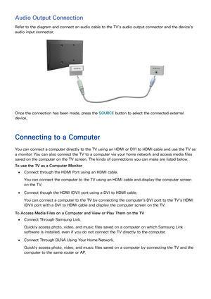 Page 2014
Audio Output Connection
Refer to the diagram and connect an audio cable to the TV's audio output connector and the device's 
audio input connector.
Once the connection has been made, press the SOURCE button to select the connected external 
device.
Connecting to a Computer
You can connect a computer directly to the TV using an HDMI or DVI to HDMI cable and use the TV as 
a monitor. You can also connect the TV to a computer via your home network and access media files 
saved on the computer on...