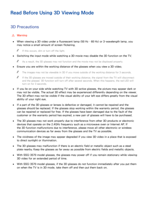 Page 198192
Read Before Using 3D Viewing Mode
3D Precautions
 
[Warning
 
●When viewing a 3D video under a fluorescent lamp (50 Hz – 60 Hz) or 3-wavelength lamp, you 
may notice a small amount of screen flickering.
 
"
If this occurs, dim or turn off the light.
 
●
Switching the input mode while watching a 3D movie may disable the 3D function on the TV.
 
"
As a result, the 3D glasses may not function and the movie may not be displayed properly.
 
●
Ensure you are within the working distance of the...