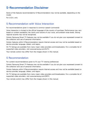 Page 201194195
S-Recommendation Disclaimer
Some of the features recommended by S-Recommendation may not be available, depending on the 
model.
For U.S.A. only
S Recommendation with Voice Interaction
For recommendations given in response to common speech commands:
Voice Interaction is limited to the official language of the country of purchase. Performance may vary 
based on content availability, the clarity and volume of your voice, and ambient noise levels. Strong 
regional accents may not be recognized....