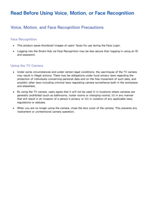 Page 204198
Read Before Using Voice, Motion, or Face Recognition
Voice, Motion, and Face Recognition Precautions
Face Recognition
 
●This product saves thumbnail images of users' faces for use during the Face Login.
 
●Logging into the Smart Hub via Face Recognition may be less secure than logging in using an ID 
and password.
Using the TV Camera
 
●Under some circumstances and under certain legal conditions, the use/misuse of the TV camera 
may result in illegal actions. There may be obligations under local...