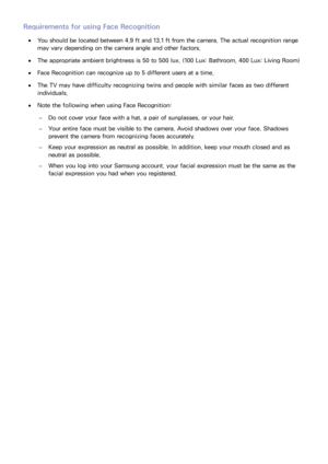 Page 207200201
Requirements for using Face Recognition
 
●You should be located between 4.9 ft and 13.1 ft from the camera. The actual recognition range 
may vary depending on the camera angle and other factors.
 
●The appropriate ambient brightness is 50 to 500 lux. (100 Lux: Bathroom, 400 Lux: Living Room)
 
●Face Recognition can recognize up to 5 different users at a time.
 
●The TV may have difficulty recognizing twins and people with similar faces as two different 
individuals.
 
●Note the following when...