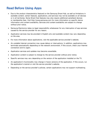 Page 208202
Read Before Using Apps
 
●Due to the product characteristics featured on the Samsung Smart Hub, as well as limitations in 
available content, certain features, applications, and services may not be available on all devices 
or in all territories. Some Smart Hub features may also require additional peripheral devices 
or membership fees. Visit http://www.samsung.com for more information on specific device 
information and content availability. Services and content availability are subject to change...