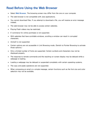 Page 209202203
Read Before Using the Web Browser
 
●Select  Web Browser . The browsing screen may differ from the one on your computer.
 
●The web browser is not compatible with Java applications.
 
●You cannot download files. If you attempt to download a file, you will receive an error message 
instead.
 
●The web browser may not be able to access certain websites.
 
●Playing Flash videos may be restricted.
 
●E-commerce for online purchases is not supported.
 
●With websites that have scrollable windows,...